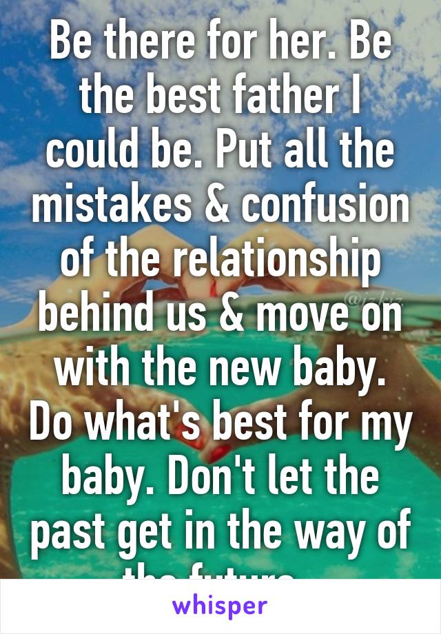 Be there for her. Be the best father I could be. Put all the mistakes & confusion of the relationship behind us & move on with the new baby. Do what's best for my baby. Don't let the past get in the way of the future. 