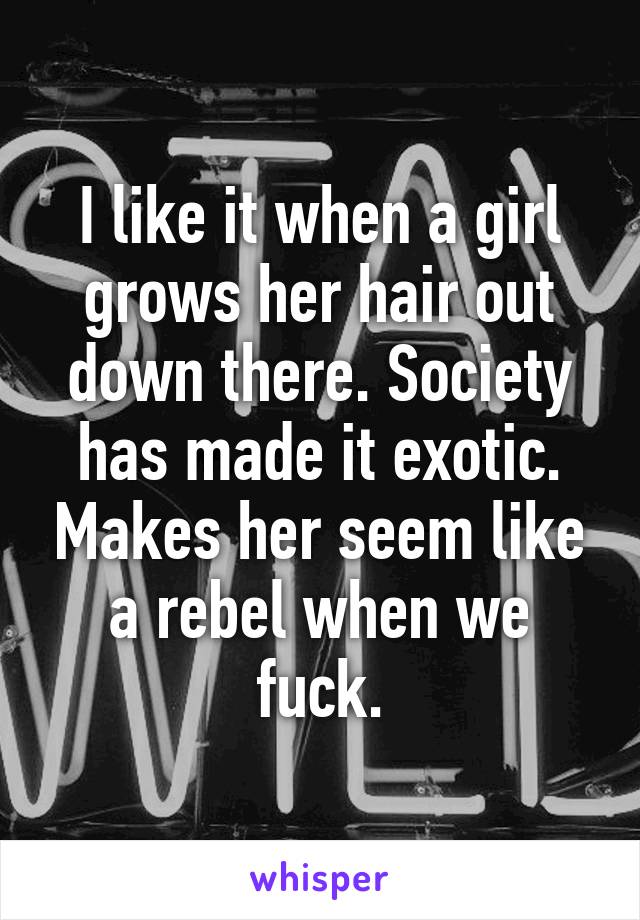 I like it when a girl grows her hair out down there. Society has made it exotic. Makes her seem like a rebel when we fuck.