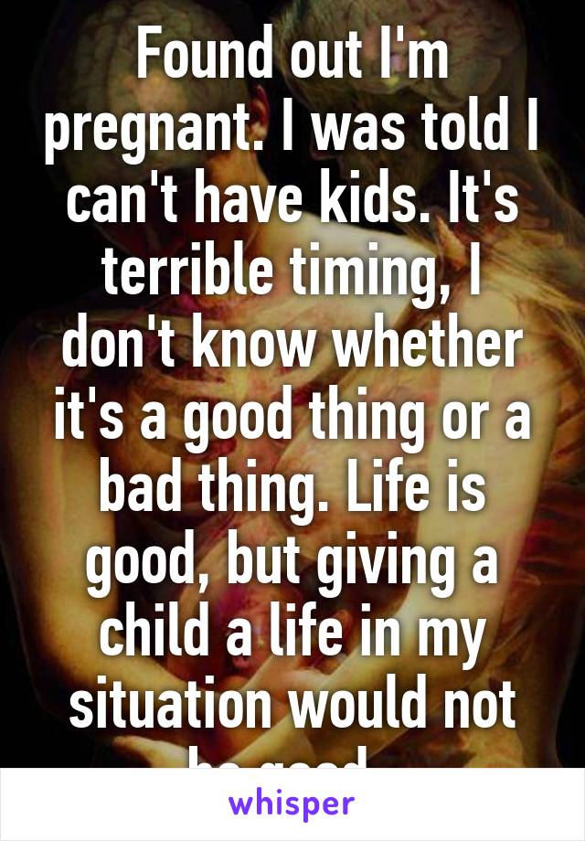 Found out I'm pregnant. I was told I can't have kids. It's terrible timing, I don't know whether it's a good thing or a bad thing. Life is good, but giving a child a life in my situation would not be good. 