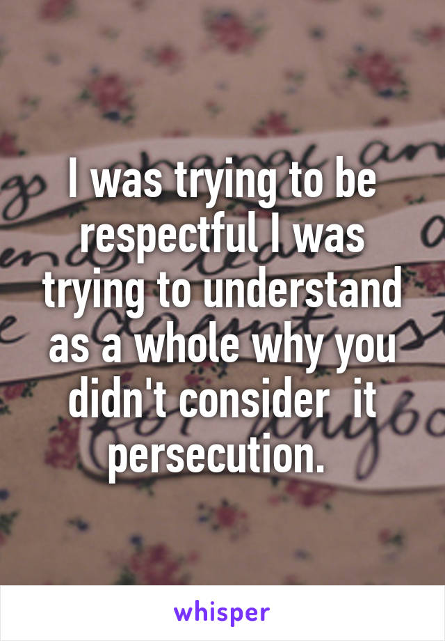 I was trying to be respectful I was trying to understand as a whole why you didn't consider  it persecution. 