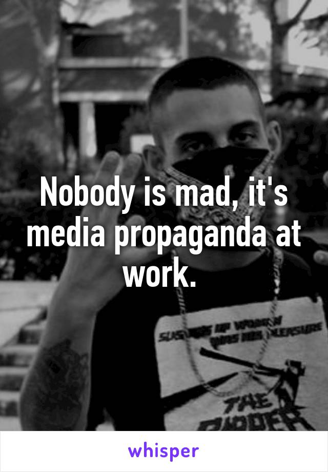 Nobody is mad, it's media propaganda at work. 