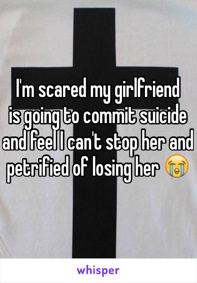 I'm scared my girlfriend     is going to commit suicide and feel I can't stop her and petrified of losing her 😭