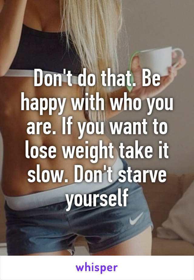 Don't do that. Be happy with who you are. If you want to lose weight take it slow. Don't starve yourself