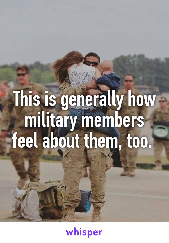 This is generally how military members feel about them, too. 