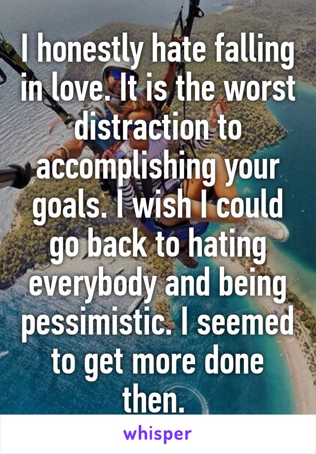 I honestly hate falling in love. It is the worst distraction to accomplishing your goals. I wish I could go back to hating everybody and being pessimistic. I seemed to get more done then. 