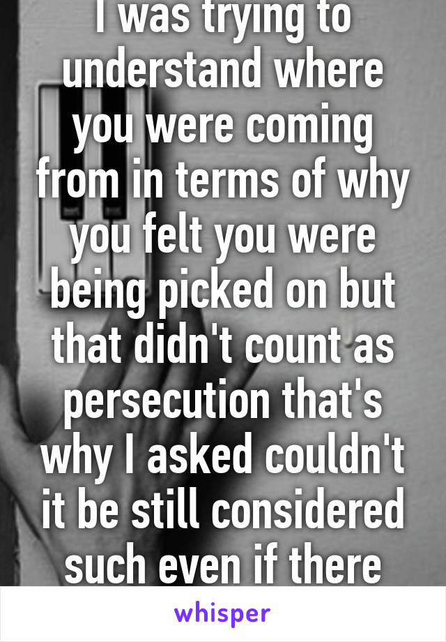 I was trying to understand where you were coming from in terms of why you felt you were being picked on but that didn't count as persecution that's why I asked couldn't it be still considered such even if there were no violence 