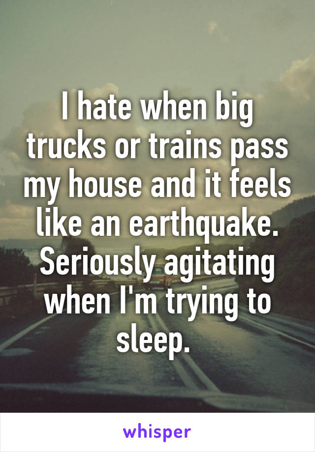 I hate when big trucks or trains pass my house and it feels like an earthquake. Seriously agitating when I'm trying to sleep. 