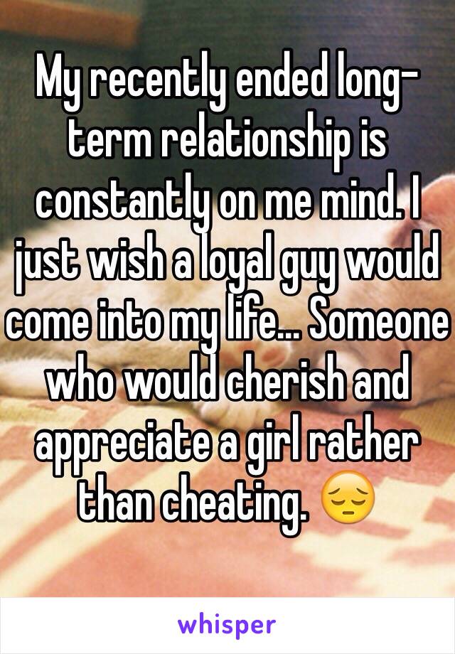 My recently ended long-term relationship is constantly on me mind. I just wish a loyal guy would come into my life... Someone who would cherish and appreciate a girl rather than cheating. 😔