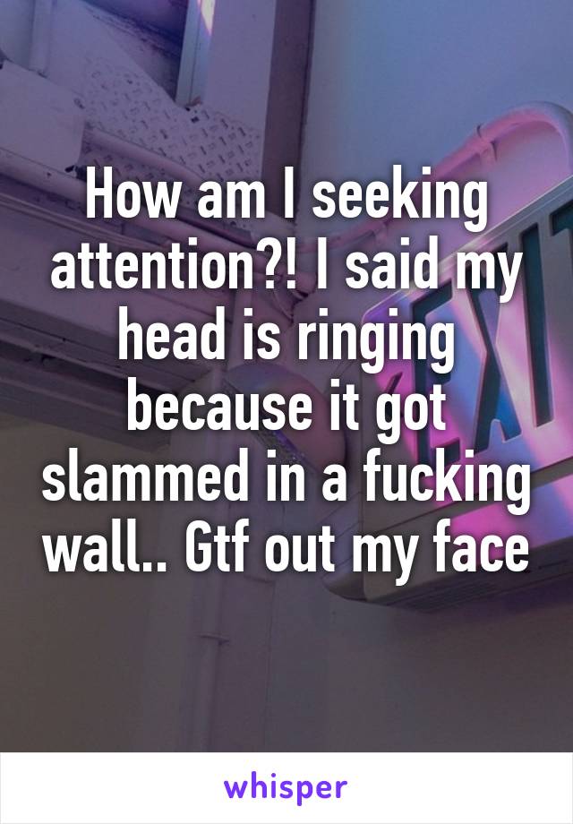 How am I seeking attention?! I said my head is ringing because it got slammed in a fucking wall.. Gtf out my face 