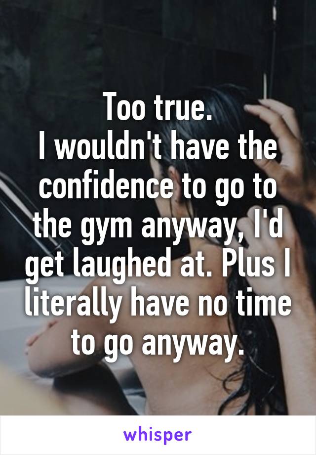 Too true.
I wouldn't have the confidence to go to the gym anyway, I'd get laughed at. Plus I literally have no time to go anyway.