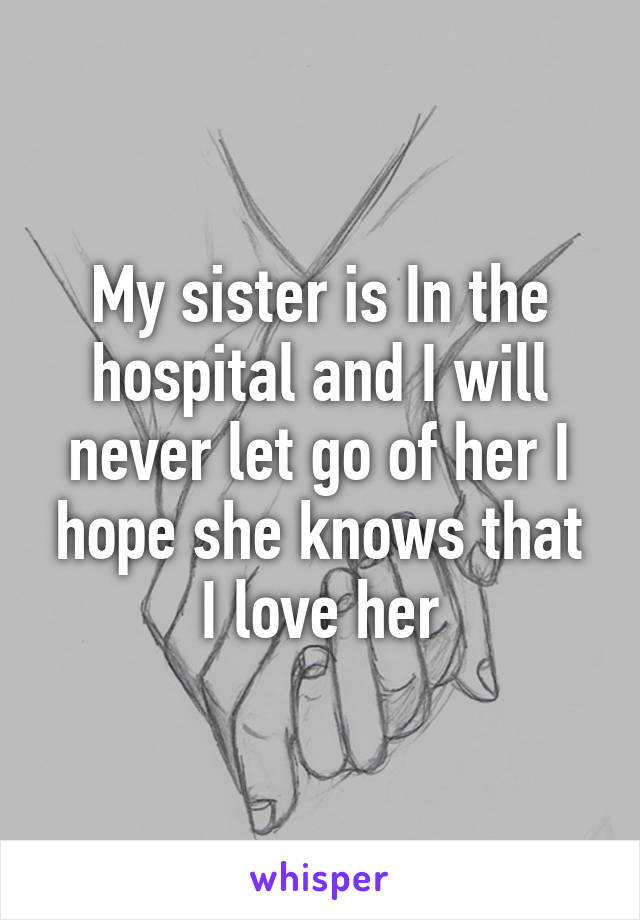 My sister is In the hospital and I will never let go of her I hope she knows that I love her