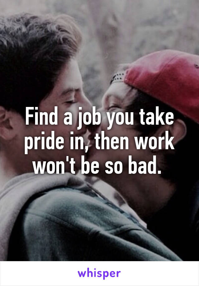 Find a job you take pride in, then work won't be so bad. 