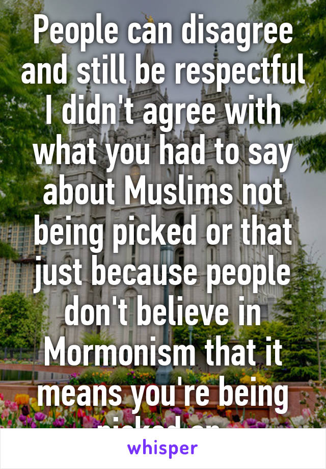 People can disagree and still be respectful I didn't agree with what you had to say about Muslims not being picked or that just because people don't believe in Mormonism that it means you're being picked on 