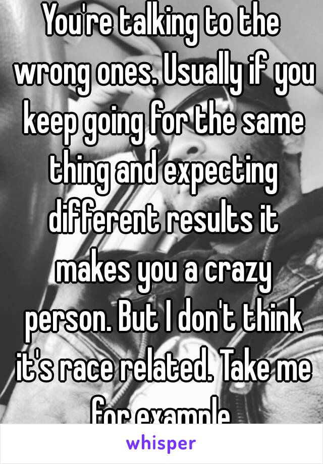 You're talking to the wrong ones. Usually if you keep going for the same thing and expecting different results it makes you a crazy person. But I don't think it's race related. Take me for example.