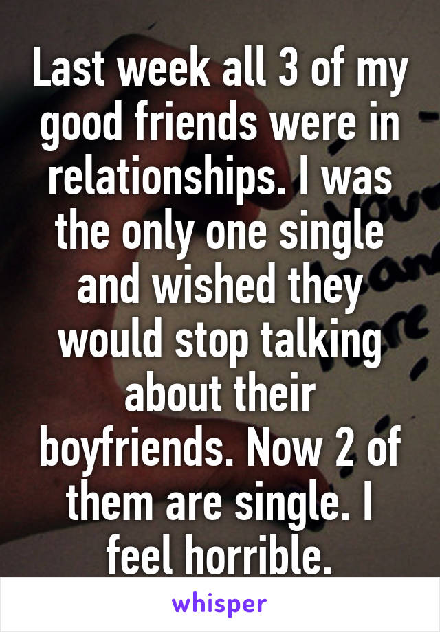 Last week all 3 of my good friends were in relationships. I was the only one single and wished they would stop talking about their boyfriends. Now 2 of them are single. I feel horrible.