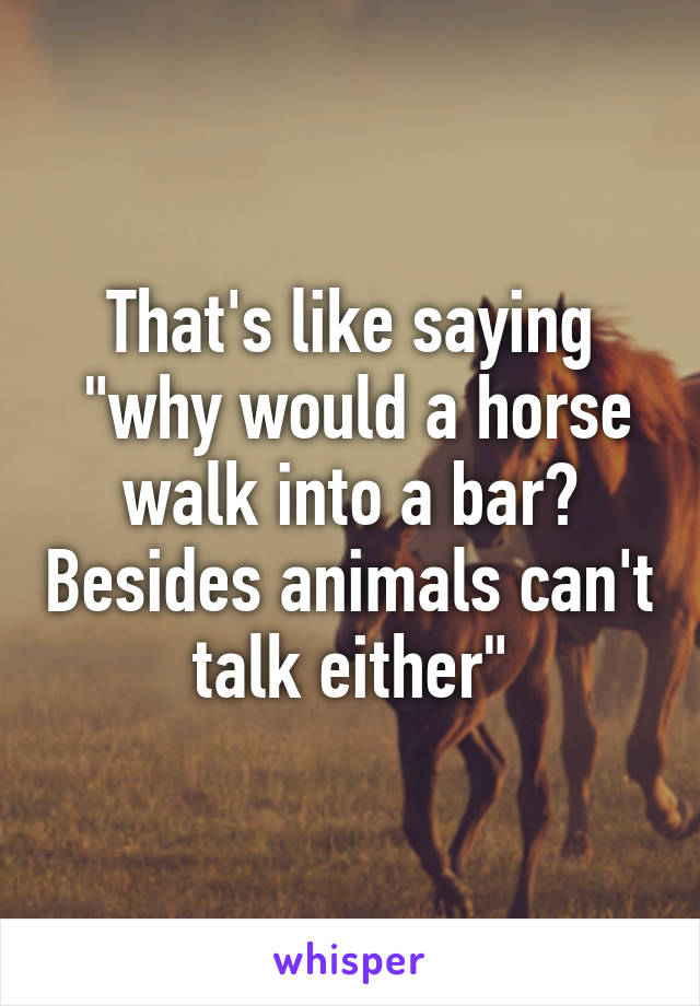 That's like saying
 "why would a horse walk into a bar? Besides animals can't talk either"