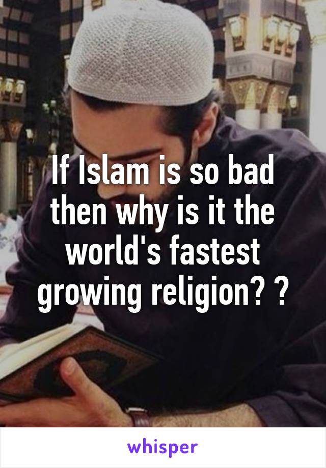 If Islam is so bad then why is it the world's fastest growing religion? ?