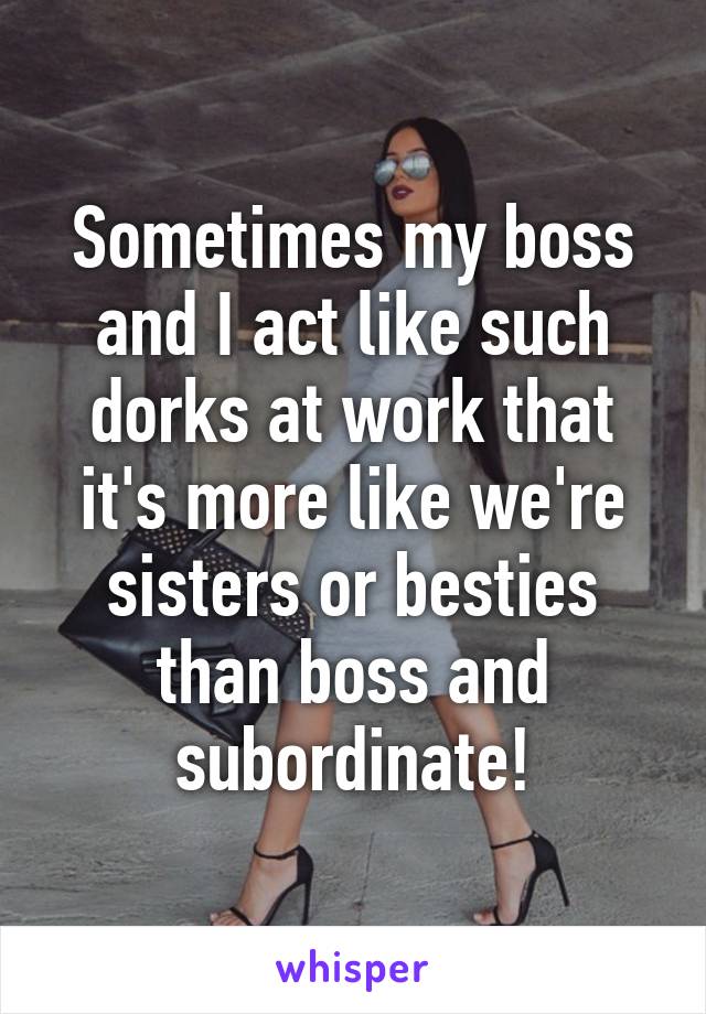 Sometimes my boss and I act like such dorks at work that it's more like we're sisters or besties than boss and subordinate!