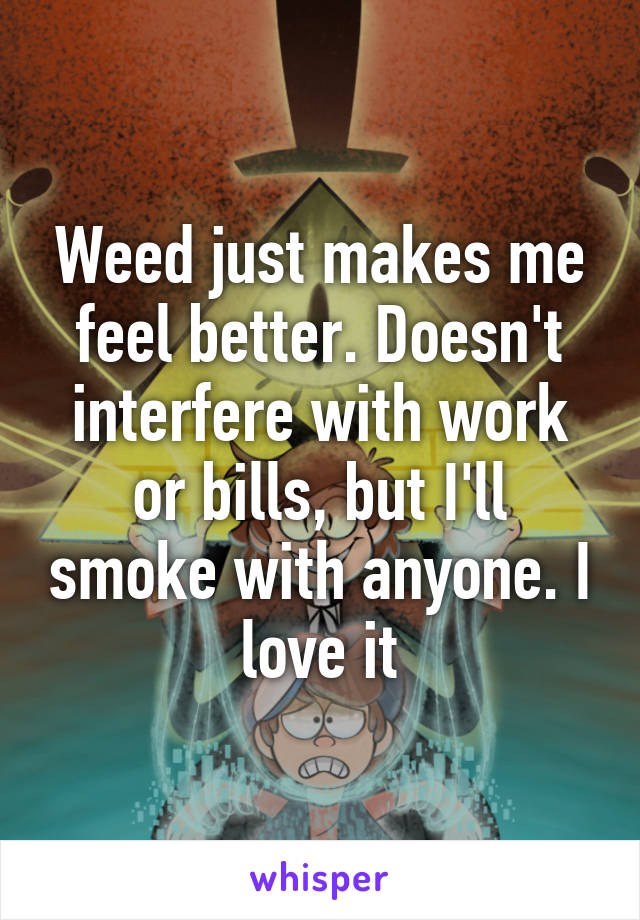 Weed just makes me feel better. Doesn't interfere with work or bills, but I'll smoke with anyone. I love it