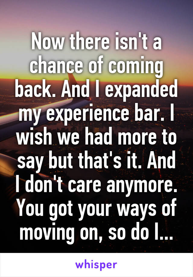 Now there isn't a chance of coming back. And I expanded my experience bar. I wish we had more to say but that's it. And I don't care anymore. You got your ways of moving on, so do I...