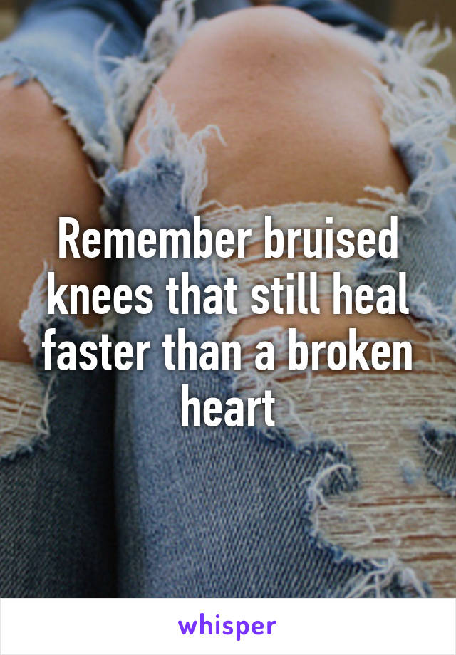 Remember bruised knees that still heal faster than a broken heart