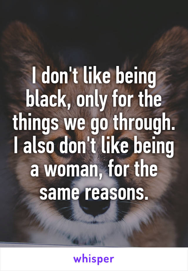 I don't like being black, only for the things we go through. I also don't like being a woman, for the same reasons.