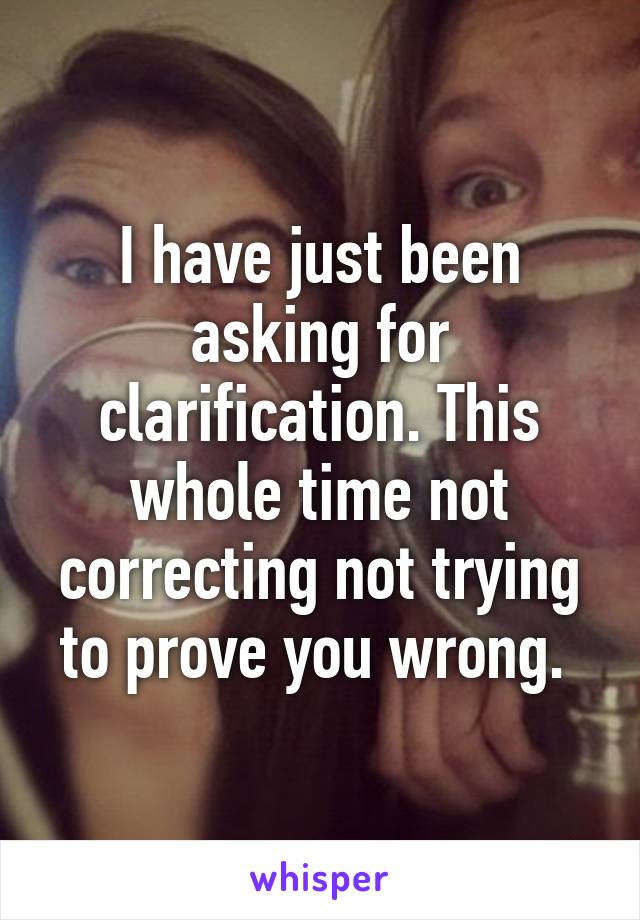 I have just been asking for clarification. This whole time not correcting not trying to prove you wrong. 