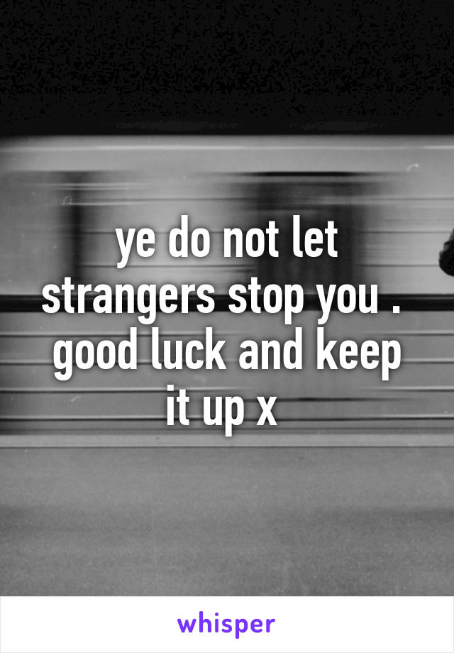 ye do not let strangers stop you . 
good luck and keep it up x 