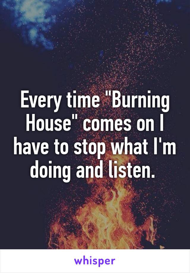 Every time "Burning House" comes on I have to stop what I'm doing and listen. 