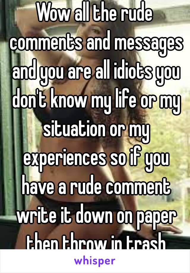 Wow all the rude comments and messages and you are all idiots you don't know my life or my situation or my experiences so if you have a rude comment write it down on paper then throw in trash