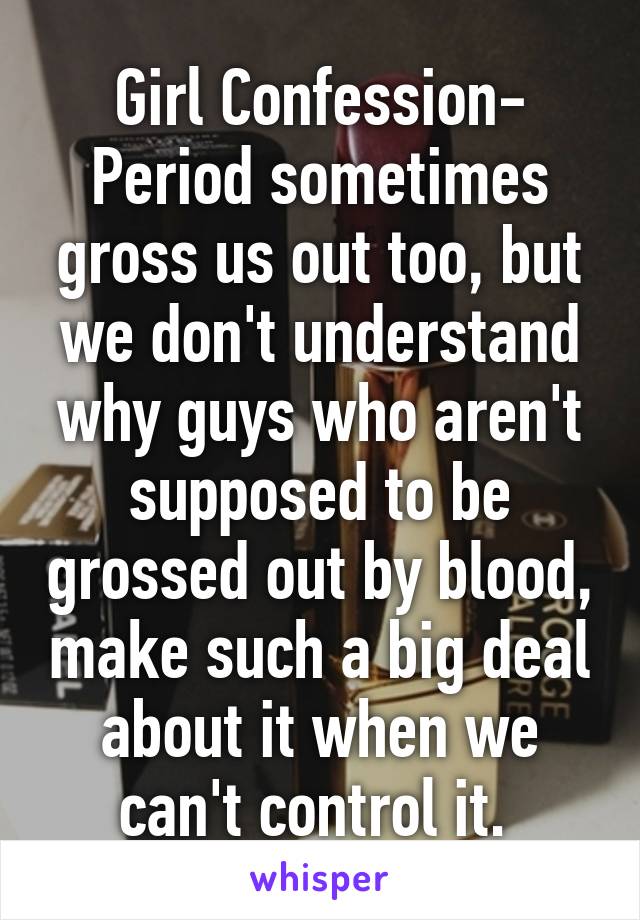 Girl Confession- Period sometimes gross us out too, but we don't understand why guys who aren't supposed to be grossed out by blood, make such a big deal about it when we can't control it. 