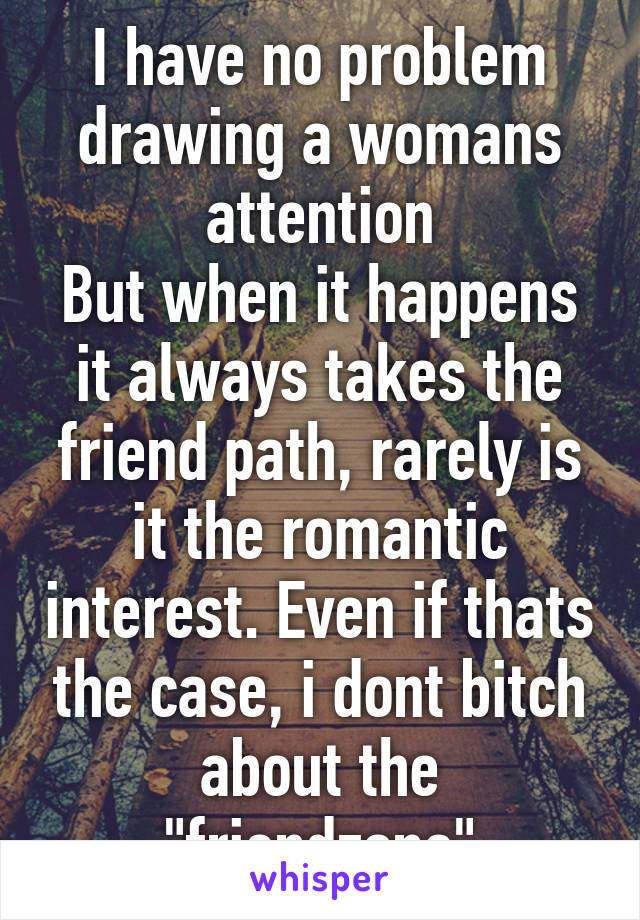 I have no problem drawing a womans attention
But when it happens it always takes the friend path, rarely is it the romantic interest. Even if thats the case, i dont bitch about the "friendzone"