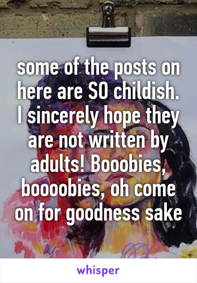 some of the posts on here are SO childish. I sincerely hope they are not written by adults! Booobies, boooobies, oh come on for goodness sake