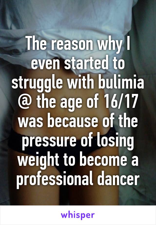 The reason why I even started to struggle with bulimia @ the age of 16/17 was because of the pressure of losing weight to become a professional dancer