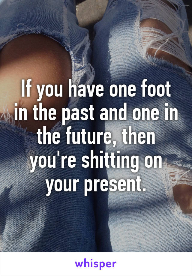 If you have one foot in the past and one in the future, then you're shitting on your present.