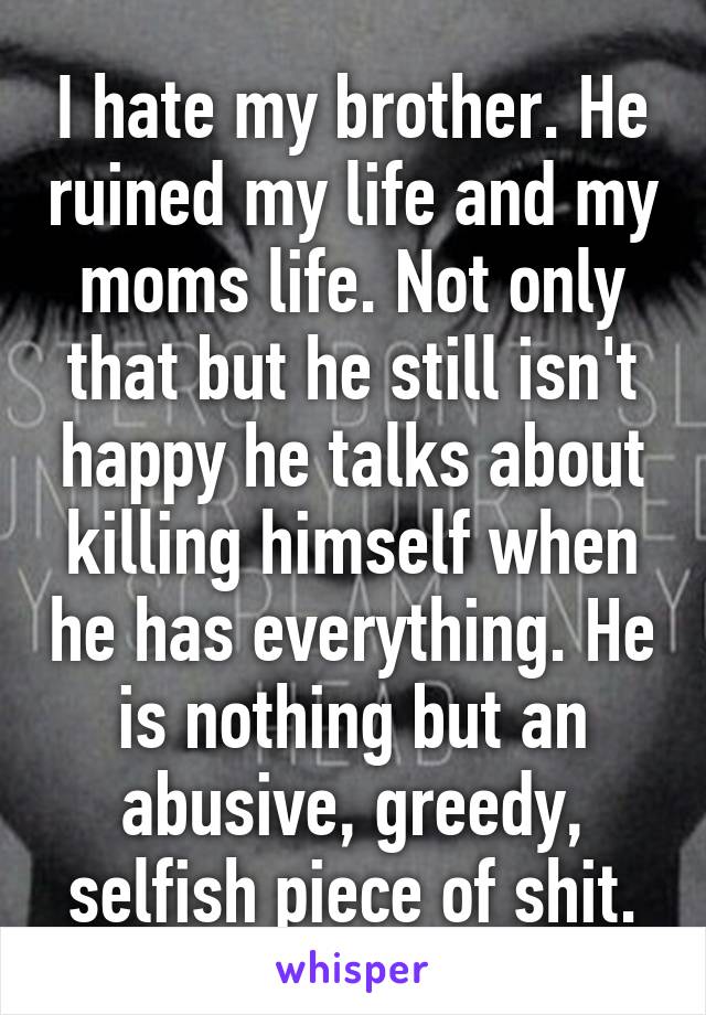 I hate my brother. He ruined my life and my moms life. Not only that but he still isn't happy he talks about killing himself when he has everything. He is nothing but an abusive, greedy, selfish piece of shit.