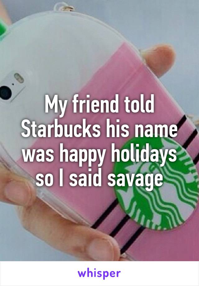 My friend told Starbucks his name was happy holidays so I said savage