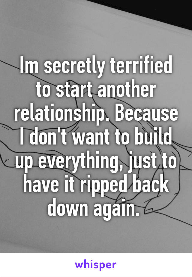 Im secretly terrified to start another relationship. Because I don't want to build up everything, just to have it ripped back down again. 