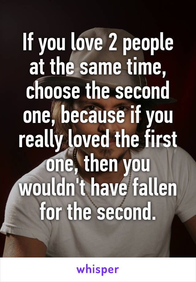 If you love 2 people at the same time, choose the second one, because if you really loved the first one, then you wouldn't have fallen for the second.
