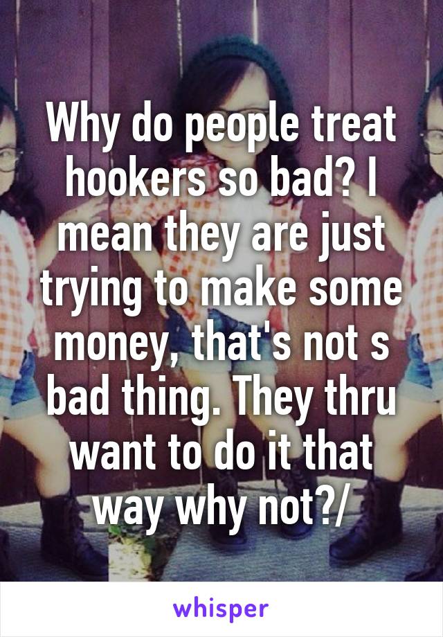 Why do people treat hookers so bad? I mean they are just trying to make some money, that's not s bad thing. They thru want to do it that way why not?/