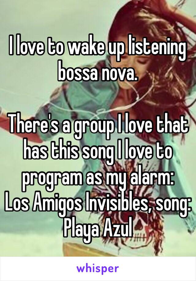 I love to wake up listening bossa nova.

There's a group I love that has this song I love to program as my alarm: 
Los Amigos Invisibles, song: Playa Azul