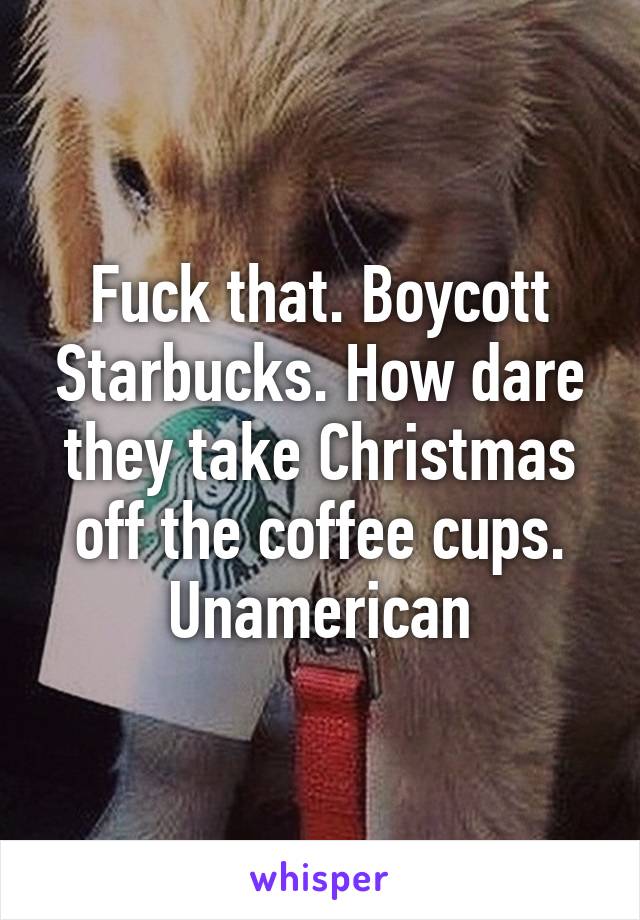 Fuck that. Boycott Starbucks. How dare they take Christmas off the coffee cups. Unamerican