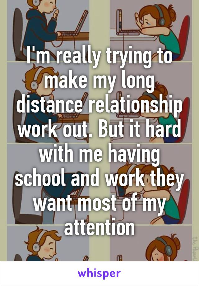 I'm really trying to make my long distance relationship work out. But it hard with me having school and work they want most of my attention