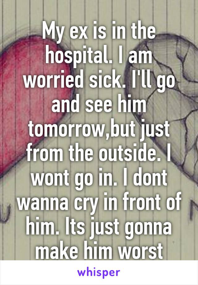 My ex is in the hospital. I am worried sick. I'll go and see him tomorrow,but just from the outside. I wont go in. I dont wanna cry in front of him. Its just gonna make him worst