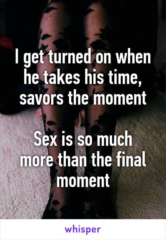 I get turned on when he takes his time, savors the moment

Sex is so much more than the final moment