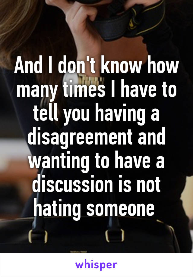 And I don't know how many times I have to tell you having a disagreement and wanting to have a discussion is not hating someone 