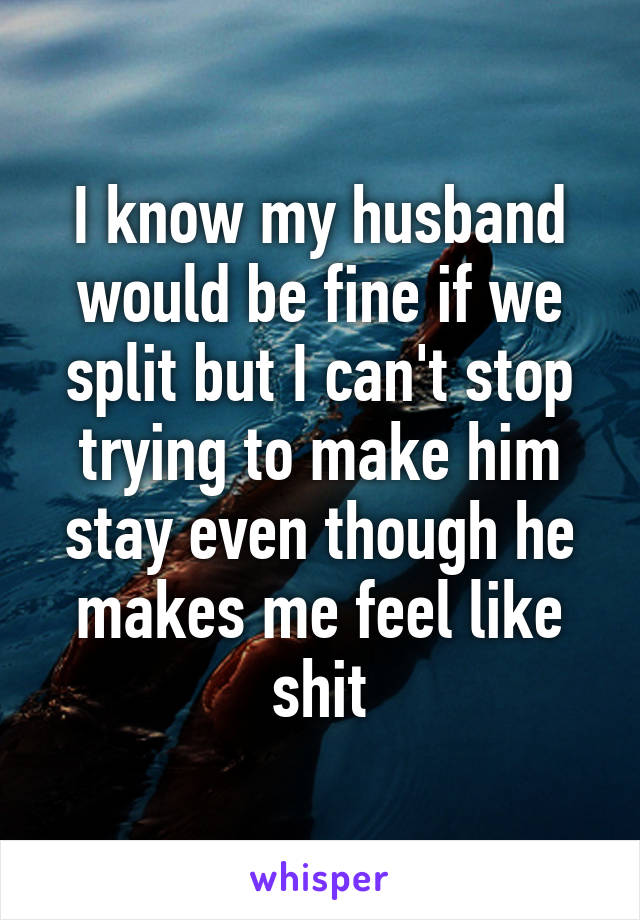 I know my husband would be fine if we split but I can't stop trying to make him stay even though he makes me feel like shit