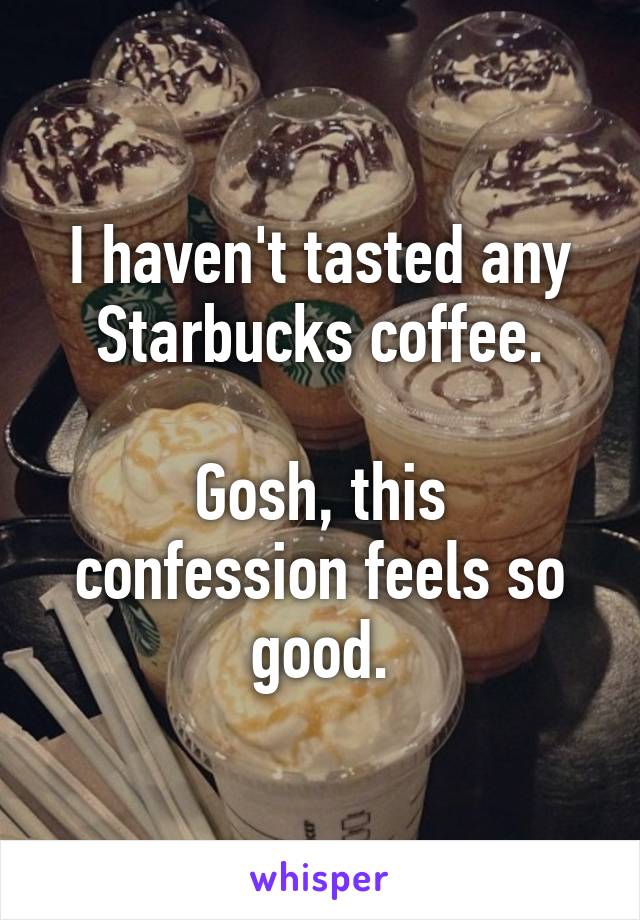 I haven't tasted any Starbucks coffee.

Gosh, this confession feels so good.