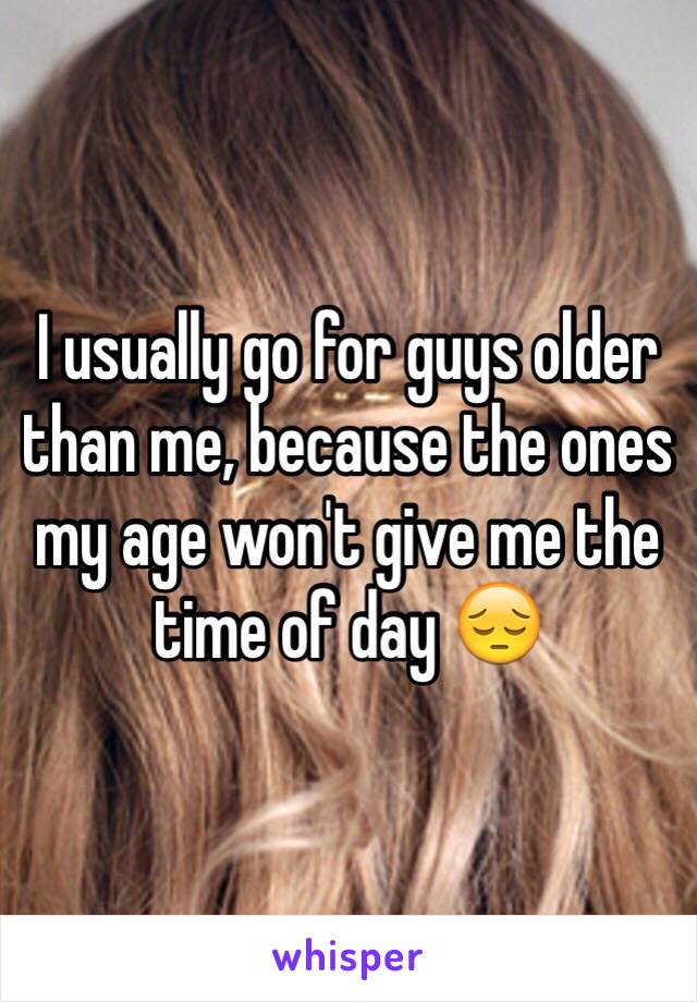 I usually go for guys older than me, because the ones my age won't give me the time of day 😔