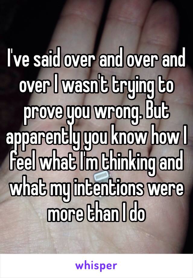 I've said over and over and over I wasn't trying to prove you wrong. But apparently you know how I feel what I'm thinking and what my intentions were more than I do 